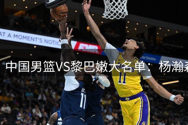 中国男篮VS黎巴嫩大名单：杨瀚森领衔 胡明轩在列