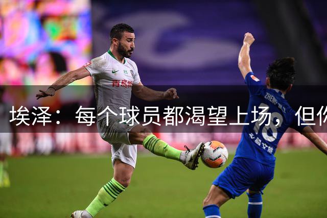 埃泽：每个球员都渴望上场，但你得理解并做好你被赋予的角色