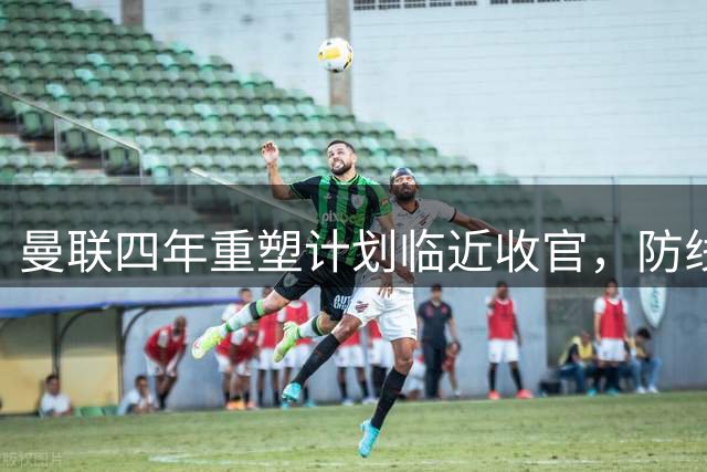 曼联四年重塑计划临近收官，防线成最后关键